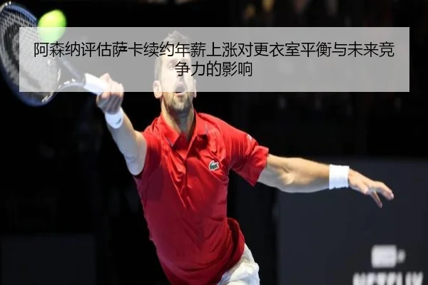 阿森纳评估萨卡续约年薪上涨对更衣室平衡与未来竞争力的影响